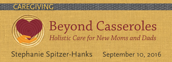 CAREGIVING Beyond Casseroles Holistic Care for New Mom's + Dad's September 10, 2016
